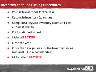 Inventory Year End Closing Procedures
      Post all transactions for the year
      Reconcile Inventory Quantities
      Complete a Physical Inventory count and post
       any adjustments
      Print additional reports
      Make a BACKUP
      Close the year
      Close the fiscal periods for the Inventory series
       (optional – but recommended)
      Make a final BACKUP
 