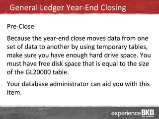 General Ledger Year-End Closing

Pre-Close
Because the year-end close moves data from one
set of data to another by using temporary tables,
make sure you have enough hard drive space. You
must have free disk space that is equal to the size
of the GL20000 table.
Your database administrator can aid you with this
item.
 