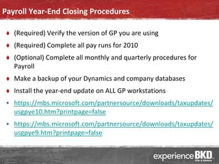 Payroll Year-End Closing Procedures

    (Required) Verify the version of GP you are using
    (Required) Complete all pay runs for 2010
    (Optional) Complete all monthly and quarterly procedures for
     Payroll
    Make a backup of your Dynamics and company databases
    Install the year-end update on ALL GP workstations
 • https://mbs.microsoft.com/partnersource/downloads/taxupdates/
   usgpye10.htm?printpage=false
 • https://mbs.microsoft.com/partnersource/downloads/taxupdates/
   usgpye9.htm?printpage=false
 