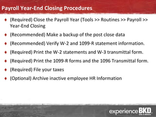 Payroll Year-End Closing Procedures
    (Required) Close the Payroll Year (Tools >> Routines >> Payroll >>
     Year-End Closing
    (Recommended) Make a backup of the post close data
    (Recommended) Verify W-2 and 1099-R statement information.
    (Required) Print the W-2 statements and W-3 transmittal form.
    (Required) Print the 1099-R forms and the 1096 Transmittal form.
    (Required) File your taxes
    (Optional) Archive inactive employee HR Information
 