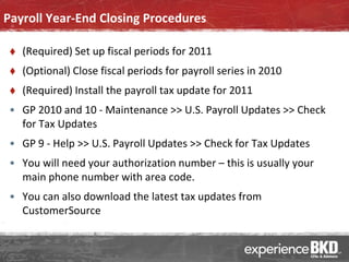 Payroll Year-End Closing Procedures

    (Required) Set up fiscal periods for 2011
    (Optional) Close fiscal periods for payroll series in 2010
    (Required) Install the payroll tax update for 2011
 • GP 2010 and 10 - Maintenance >> U.S. Payroll Updates >> Check
   for Tax Updates
 • GP 9 - Help >> U.S. Payroll Updates >> Check for Tax Updates
 • You will need your authorization number – this is usually your
   main phone number with area code.
 • You can also download the latest tax updates from
   CustomerSource
 