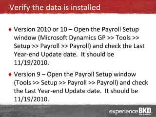 Verify the data is installed

   Version 2010 or 10 – Open the Payroll Setup
    window (Microsoft Dynamics GP >> Tools >>
    Setup >> Payroll >> Payroll) and check the Last
    Year-end Update date. It should be
    11/19/2010.
   Version 9 – Open the Payroll Setup window
    (Tools >> Setup >> Payroll >> Payroll) and check
    the Last Year-end Update date. It should be
    11/19/2010.
 