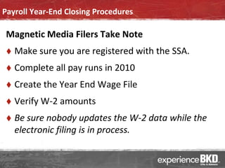 Payroll Year-End Closing Procedures

 Magnetic Media Filers Take Note
    Make sure you are registered with the SSA.
    Complete all pay runs in 2010
    Create the Year End Wage File
    Verify W-2 amounts
    Be sure nobody updates the W-2 data while the
     electronic filing is in process.
 