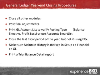 General Ledger Year-end Closing Procedures


   Close all other modules
   Post final adjustments
   Print GL Account List to verify Posting Type     (Balance
    Sheet vs. Profit Loss) or use Accounts SmartList
   Close the last fiscal period of the year, but not if using FRx.
   Make sure Maintain History is marked in Setup >> Financial
    >> GL
   Print a Trial Balance Detail report
 