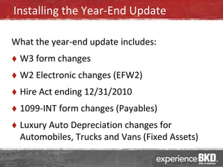 Installing the Year-End Update

What the year-end update includes:
   W3 form changes
   W2 Electronic changes (EFW2)
   Hire Act ending 12/31/2010
   1099-INT form changes (Payables)
   Luxury Auto Depreciation changes for
    Automobiles, Trucks and Vans (Fixed Assets)
 