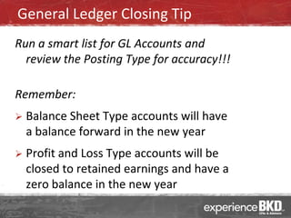 General Ledger Closing Tip
Run a smart list for GL Accounts and
  review the Posting Type for accuracy!!!

Remember:
   Balance Sheet Type accounts will have
    a balance forward in the new year
   Profit and Loss Type accounts will be
    closed to retained earnings and have a
    zero balance in the new year
 