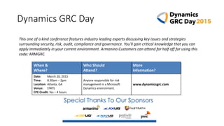 Dynamics GRC Day
When &
Where?
Who Should
Attend?
More
Information?
Date: March 20, 2015
Time: 8:30am – 2pm
Location: Atlanta, GA
Venue: STATS
CPE Credit: Yes – 4 hours
Anyone responsible for risk
management in a Microsoft
Dynamics environment.
www.dynamicsgrc.com
This one of a kind conference features industry leading experts discussing key issues and strategies
surrounding security, risk, audit, compliance and governance. You'll gain critical knowledge that you can
apply immediately in your current environment. Armanino Customers can attend for half off for using this
code: ARMGRC
 