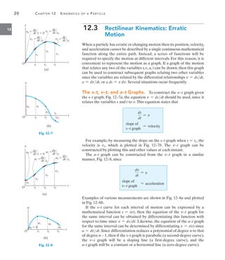 20 CHAPTER 12 KINEMATICS OF A PARTICLE
12 12.3 Rectilinear Kinematics: Erratic
Motion
When a particle has erratic or changing motion then its position, velocity,
and acceleration cannot be described by a single continuous mathematical
function along the entire path. Instead, a series of functions will be
required to specify the motion at different intervals. For this reason, it is
convenient to represent the motion as a graph. If a graph of the motion
that relates any two of the variables s,v, a, t can be drawn, then this graph
can be used to construct subsequent graphs relating two other variables
since the variables are related by the differential relationships v = dsdt,
a = dvdt, or a ds = v dv. Several situations occur frequently.
The s–t, v–t, and a–t Graphs. To construct the v9t graph given
the s–t graph, Fig. 12–7a, the equation v = dsdt should be used, since it
relates the variables s and t to v.This equation states that
ds
dt
= v
slope of
s9t graph
= velocity
For example, by measuring the slope on the s–t graph when t = t1, the
velocity is v1, which is plotted in Fig. 12–7b. The v9t graph can be
constructed by plotting this and other values at each instant.
The a–t graph can be constructed from the v9t graph in a similar
manner, Fig. 12–8, since
dv
dt
= a
slope of
v9t graph
= acceleration
Examples of various measurements are shown in Fig. 12–8a and plotted
in Fig. 12–8b.
If the s–t curve for each interval of motion can be expressed by a
mathematical function s = s(t), then the equation of the v9t graph for
the same interval can be obtained by differentiating this function with
respect to time since v = ds/dt. Likewise, the equation of the a–t graph
for the same interval can be determined by differentiating v = v(t) since
a = dvdt. Since differentiation reduces a polynomial of degree n to that
of degree n – 1, then if the s–t graph is parabolic (a second-degree curve),
the v9t graph will be a sloping line (a first-degree curve), and the
a–t graph will be a constant or a horizontal line (a zero-degree curve).
t
O
v0  t  0
(a)
s
ds
dt
v1  t1
s1
t1 t2 t3
s2
s3
ds
dt
v2  t2
ds
dt
v3  t3
ds
dt
t
O
(b)
v0
v
v1
v3
v2
t1 t2
t3
Fig. 12–7
a0 
v
t
t1 t2 t3
v1
v2
v3
v0
a1 
a2 
O
(a)
a3  t3
dv
dt
t2
dv
dt
t  0
dv
dt
t1
dv
dt
t
a
a0  0
a1 a2
a3
t1 t2 t3
O
(b)
Fig. 12–8
 