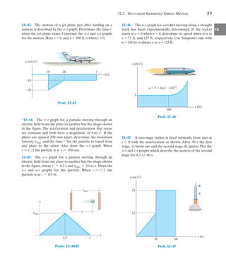 12.3 RECTILINEAR KINEMATICS: ERRATIC MOTION 29
12
12–43. The motion of a jet plane just after landing on a
runway is described by the a–t graph. Determine the time t
when the jet plane stops. Construct the v–t and s–t graphs
for the motion. Here s = 0, and v = 300 fts when t = 0.
t (s)
10
a (m/s2
)
10
20 t¿
20
Prob. 12–43
*12–44. The v–t graph for a particle moving through an
electric field from one plate to another has the shape shown
in the figure. The acceleration and deceleration that occur
are constant and both have a magnitude of 4 ms2
. If the
plates are spaced 200 mm apart, determine the maximum
velocity vmax and the time t for the particle to travel from
one plate to the other. Also draw the s–t graph. When
t = t2 the particle is at s = 100 mm.
12–45. The v–t graph for a particle moving through an
electric field from one plate to another has the shape shown
in the figure, where t = 0.2 s and vmax = 10 ms. Draw the
s–t and a–t graphs for the particle. When t = t2 the
particle is at s = 0.5 m.
t¿/2 t¿
t
v
smax
vmax
s
Probs. 12–44/45
12–46. The a–s graph for a rocket moving along a straight
track has been experimentally determined. If the rocket
starts at s = 0 when v = 0, determine its speed when it is at
s = 75 ft, and 125 ft, respectively. Use Simpson’s rule with
n = 100 to evaluate v at s = 125 ft.
s (ft)
a (ft/s2
)
100
5
a  5  6(s  10)5/3
Prob. 12–46
12–47. A two-stage rocket is fired vertically from rest at
s = 0 with the acceleration as shown. After 30 s the first
stage, A, burns out and the second stage, B, ignites. Plot the
v–t and s–t graphs which describe the motion of the second
stage for 0 … t … 60 s.
24
30 60
12
A
B
a (m/s2
)
t (s)
Prob. 12–47
 