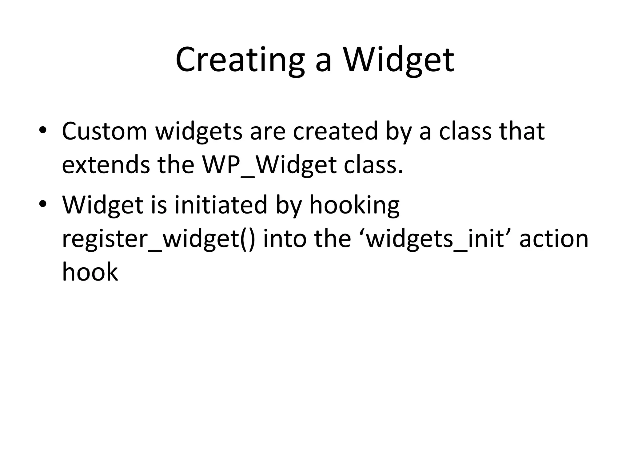 Creating a Widget
• Custom widgets are created by a class that
extends the WP_Widget class.
• Widget is initiated by hooking
register_widget() into the ‘widgets_init’ action
hook
 