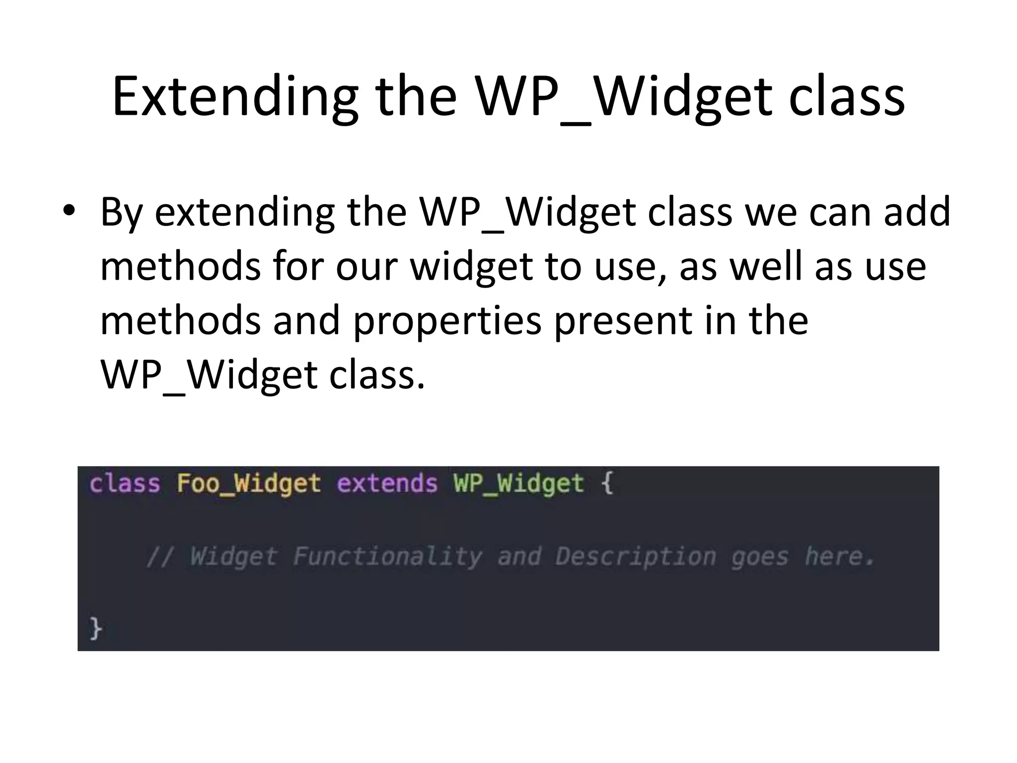 Extending the WP_Widget class
• By extending the WP_Widget class we can add
methods for our widget to use, as well as use
methods and properties present in the
WP_Widget class.
 