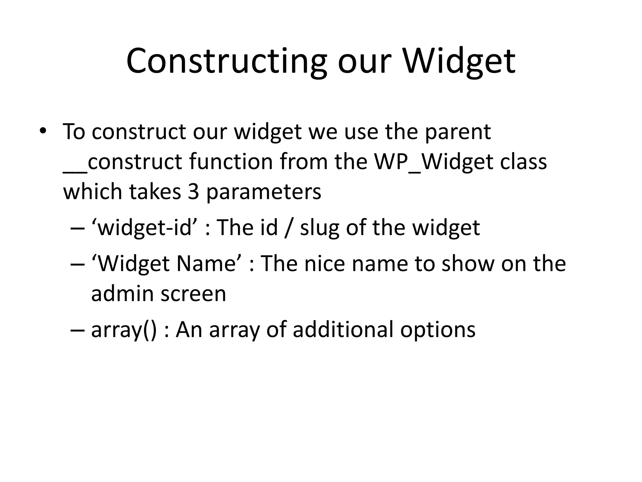 Constructing our Widget
• To construct our widget we use the parent
__construct function from the WP_Widget class
which takes 3 parameters
– ‘widget-id’ : The id / slug of the widget
– ‘Widget Name’ : The nice name to show on the
admin screen
– array() : An array of additional options
 