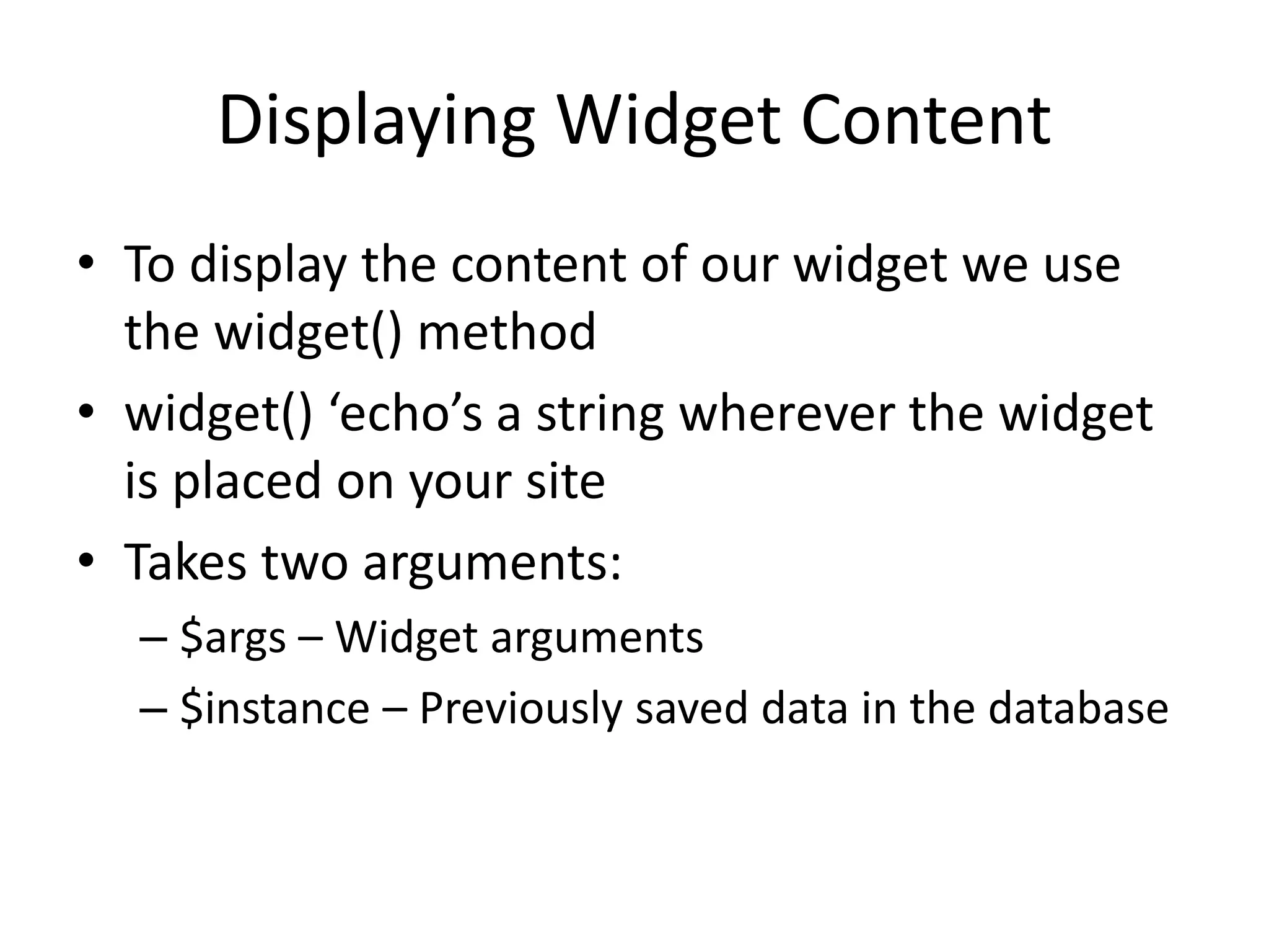 Displaying Widget Content
• To display the content of our widget we use
the widget() method
• widget() ‘echo’s a string wherever the widget
is placed on your site
• Takes two arguments:
– $args – Widget arguments
– $instance – Previously saved data in the database
 