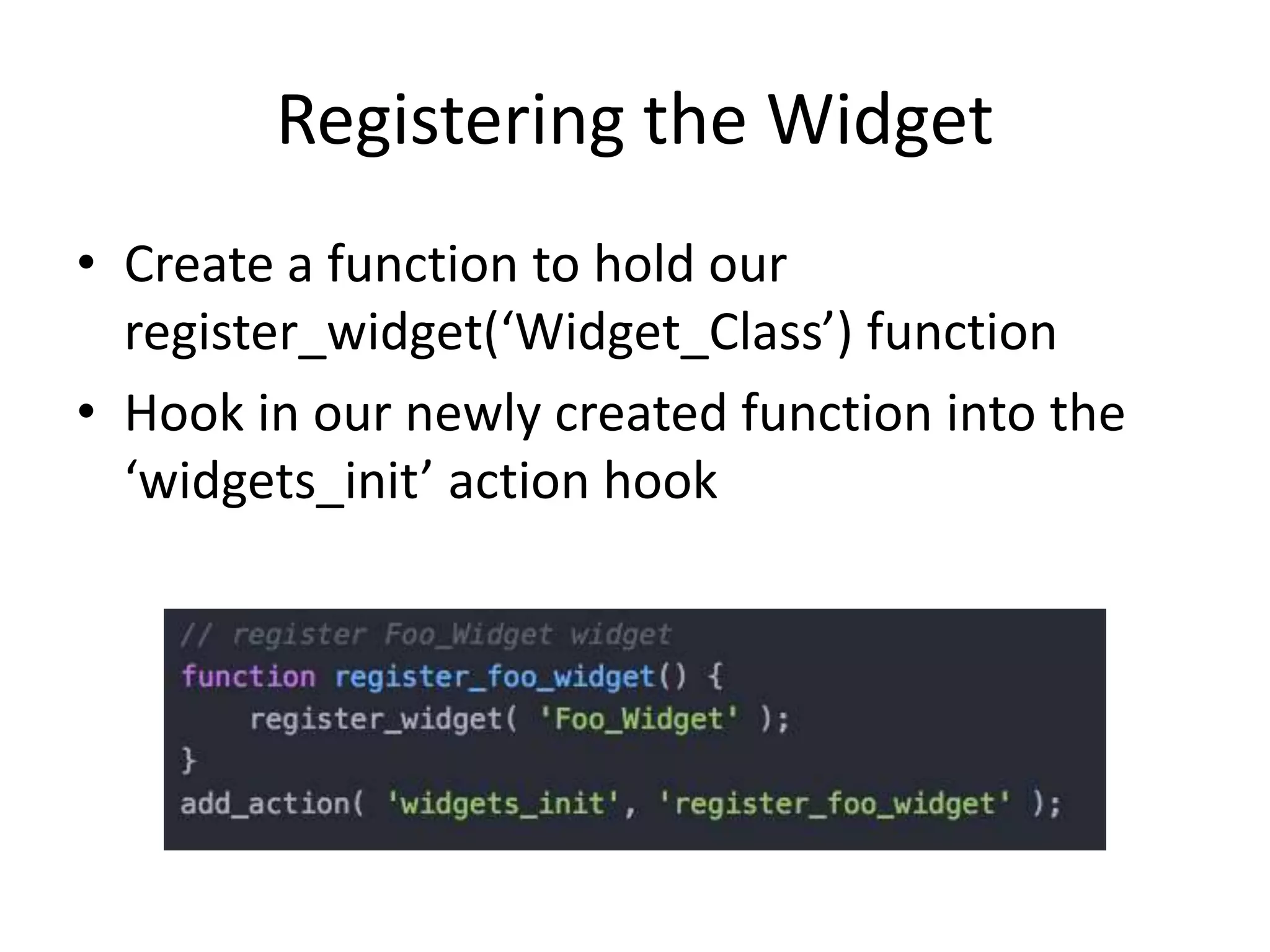 Registering the Widget
• Create a function to hold our
register_widget(‘Widget_Class’) function
• Hook in our newly created function into the
‘widgets_init’ action hook
 
