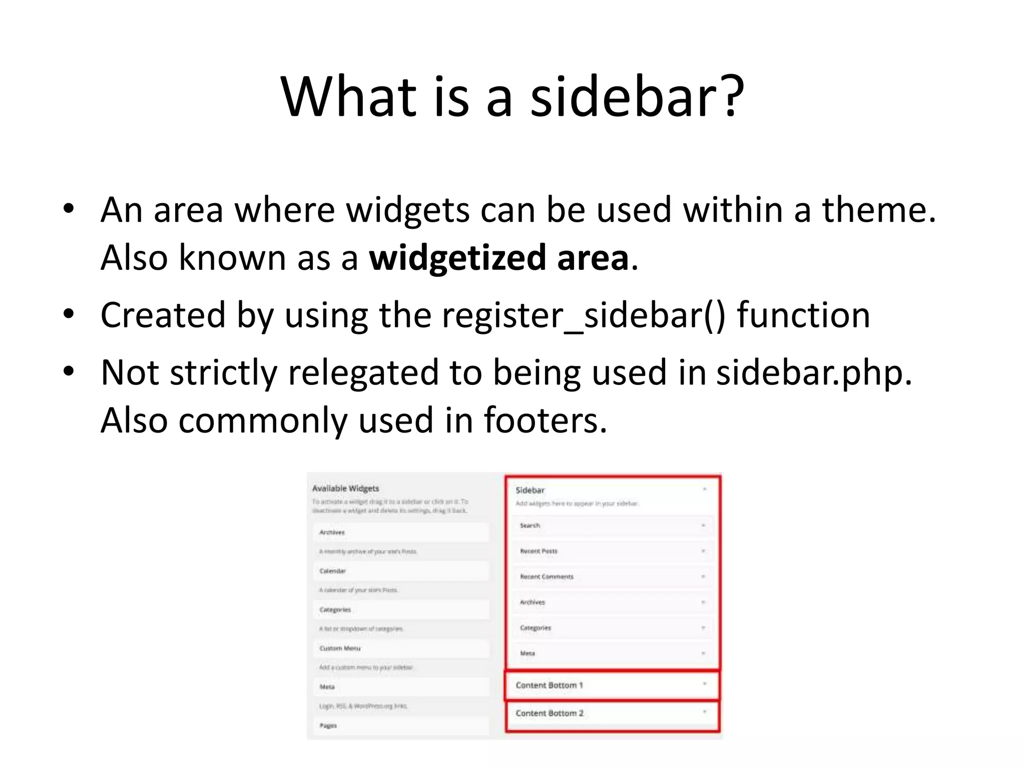 What is a sidebar?
• An area where widgets can be used within a theme.
Also known as a widgetized area.
• Created by using the register_sidebar() function
• Not strictly relegated to being used in sidebar.php.
Also commonly used in footers.
 