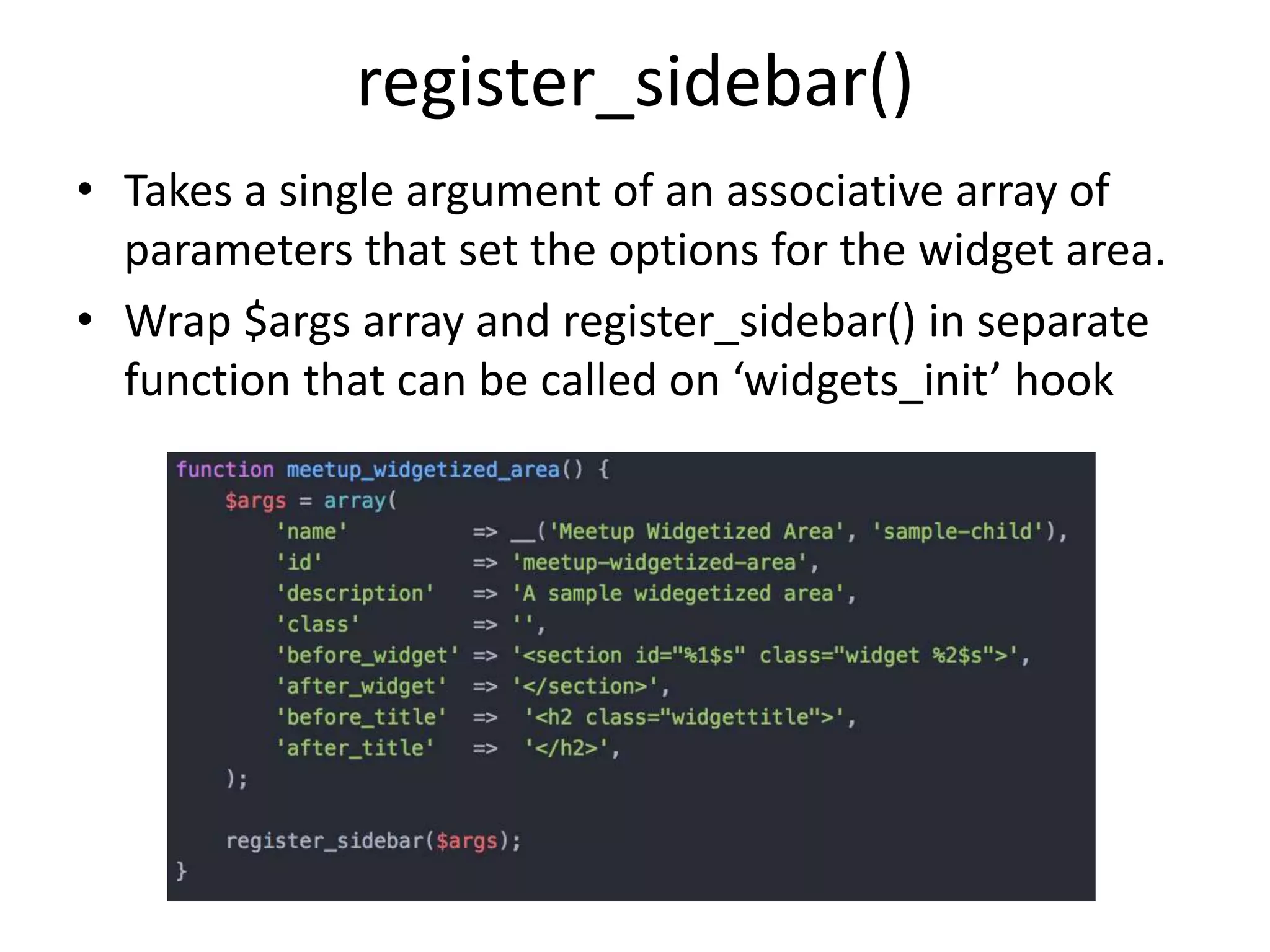 register_sidebar()
• Takes a single argument of an associative array of
parameters that set the options for the widget area.
• Wrap $args array and register_sidebar() in separate
function that can be called on ‘widgets_init’ hook
 