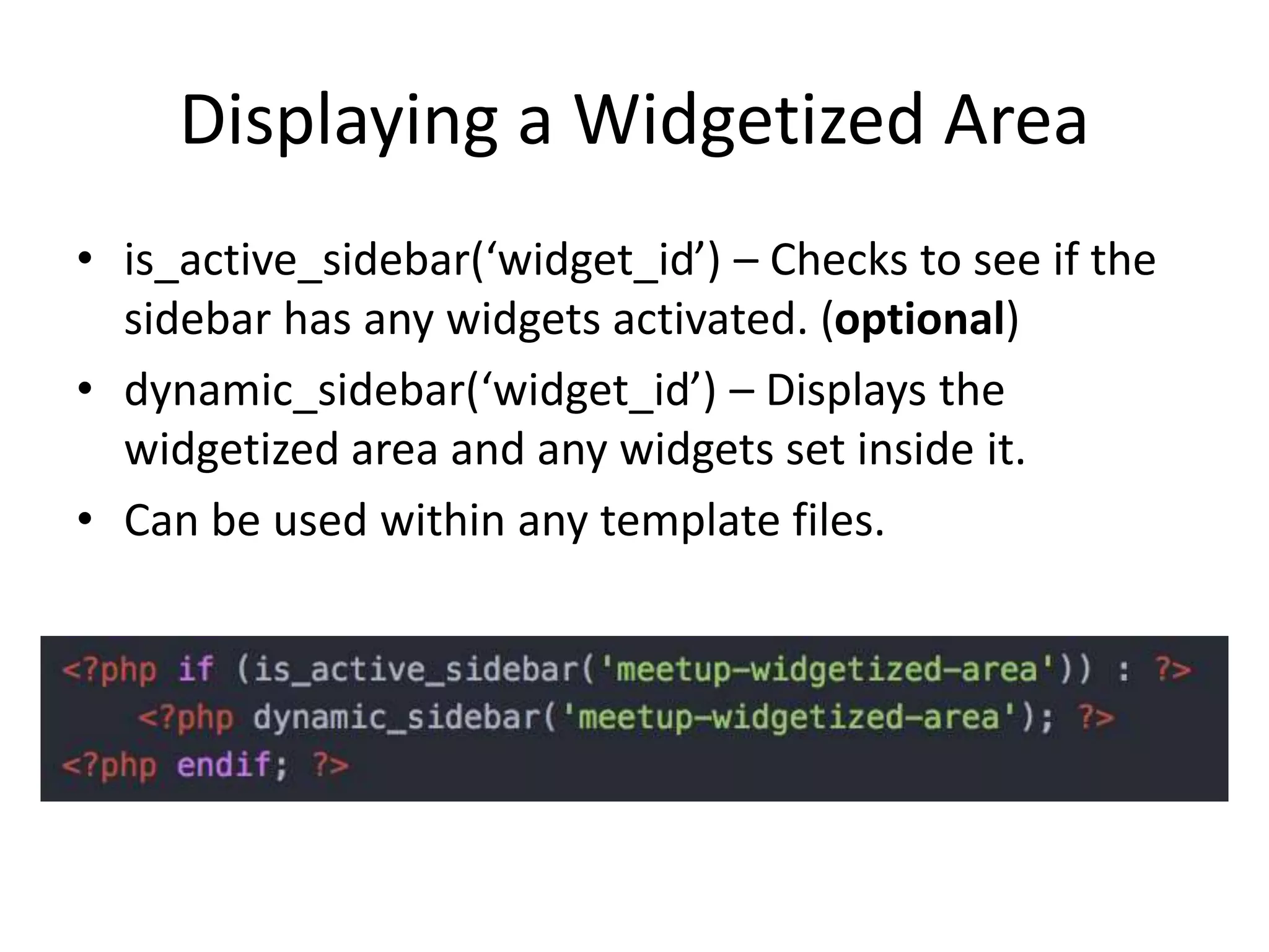 Displaying a Widgetized Area
• is_active_sidebar(‘widget_id’) – Checks to see if the
sidebar has any widgets activated. (optional)
• dynamic_sidebar(‘widget_id’) – Displays the
widgetized area and any widgets set inside it.
• Can be used within any template files.
 