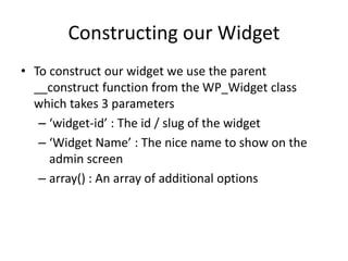 Constructing our Widget
• To construct our widget we use the parent
__construct function from the WP_Widget class
which takes 3 parameters
– ‘widget-id’ : The id / slug of the widget
– ‘Widget Name’ : The nice name to show on the
admin screen
– array() : An array of additional options
 