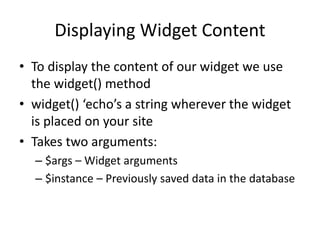 Displaying Widget Content
• To display the content of our widget we use
the widget() method
• widget() ‘echo’s a string wherever the widget
is placed on your site
• Takes two arguments:
– $args – Widget arguments
– $instance – Previously saved data in the database
 