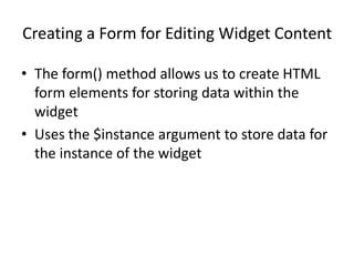 Creating a Form for Editing Widget Content
• The form() method allows us to create HTML
form elements for storing data within the
widget
• Uses the $instance argument to store data for
the instance of the widget
 