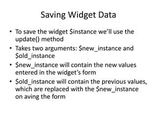 Saving Widget Data
• To save the widget $instance we’ll use the
update() method
• Takes two arguments: $new_instance and
$old_instance
• $new_instance will contain the new values
entered in the widget’s form
• $old_instance will contain the previous values,
which are replaced with the $new_instance
on aving the form
 