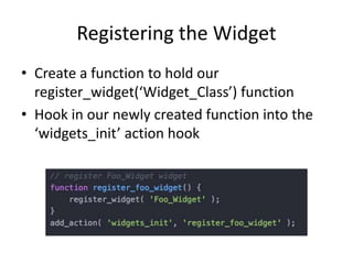 Registering the Widget
• Create a function to hold our
register_widget(‘Widget_Class’) function
• Hook in our newly created function into the
‘widgets_init’ action hook
 