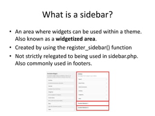 What is a sidebar?
• An area where widgets can be used within a theme.
Also known as a widgetized area.
• Created by using the register_sidebar() function
• Not strictly relegated to being used in sidebar.php.
Also commonly used in footers.
 