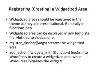 Registering (Creating) a Widgetized Area
• Widgetized areas should be registered in the
theme as they are presentational. Generally in
functions.php.
• Widgetized area can be displayed in any template
file. Not tied to sidebar.php.
• register_sidebar($args) creates the widgetized
area
• add_action( ‘widgets_init’, $function) hooks into
WordPress to create a widgetized area when
WordPress initializes the widgets.
 