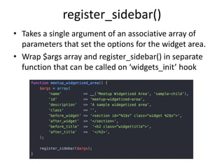 register_sidebar()
• Takes a single argument of an associative array of
parameters that set the options for the widget area.
• Wrap $args array and register_sidebar() in separate
function that can be called on ‘widgets_init’ hook
 