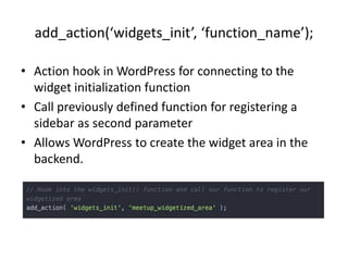 add_action(‘widgets_init’, ‘function_name’);
• Action hook in WordPress for connecting to the
widget initialization function
• Call previously defined function for registering a
sidebar as second parameter
• Allows WordPress to create the widget area in the
backend.
 