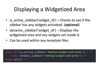 Displaying a Widgetized Area
• is_active_sidebar(‘widget_id’) – Checks to see if the
sidebar has any widgets activated. (optional)
• dynamic_sidebar(‘widget_id’) – Displays the
widgetized area and any widgets set inside it.
• Can be used within any template files.
 