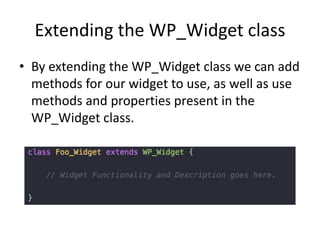 Extending the WP_Widget class
• By extending the WP_Widget class we can add
methods for our widget to use, as well as use
methods and properties present in the
WP_Widget class.
 