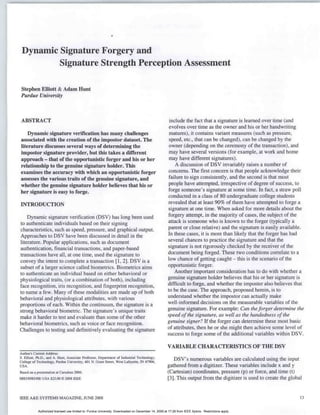 Dynamic Signature Forgery and
         Signature Strength Perception Assessment

 Stephen Elliott & Adam Hunt
 Purdue University



 ABSTRACT                                                                                              include the fact that a signature is learned over time (and
                                                                                                       evolves over time as the owner and his or her handwriting
    Dynamic signature verification has many challenges                                                 matures), it contains variant measures (such as pressure,
associated with the creation of the impostor dataset. The                                              speed, etc., that can be changed), can be changed by the
literature discusses several ways of determining the                                                   owner (depending on the ceremony of the transaction), and
impostor signature provider, but this takes a different                                                may have several versions (for example, at work and home
approach - that of the opportunistic forger and his or her                                             may have different signatures).
relationship to the genuine signature holder. This                                                         A discussion of DSV invariably raises a number of
examines the accuracy with which an opportunistic forger                                               concerns. The first concern is that people acknowledge their
assesses the various traits of the genuine signature, and                                              failure to sign consistently, and the second is that most
whether the genuine signature holder believes that his or                                              people have attempted, irrespective of degree of success, to
her signature is easy to forge.                                                                       forge someone's signature at some time. In fact, a straw poll
                                                                                                      conducted in a class of 80 undergraduate college students
INRODUCTION                                                                                           revealed that at least 90% of them have attempted to forge a
                                                                                                      signature at one time. When asked for more details about the
    Dynamic signature verification (DSV) has long been used                                           forgery attempt, in the majority of cases, the subject of the
to authenticate individuals based on their signing                                                    attack is someone who is known to the forger (typically a
characteristics, such as speed, pressure, and graphical output.                                       parent or close relative) and the signature is easily available.
Approaches to DSV have been discussed in detail in the                                                In these cases, it is more than likely that the forger has had
literature. Popular applications, such as document                                                    several chances to practice the signature and that the
authentication, financial transactions, and paper-based                                               signature is not rigorously checked by the receiver of the
transactions have all, at one time, used the signature to                                             document being forged. These two conditions correlate to a
convey the intent to complete a transaction [1, 2]. DSV is a                                          low chance of getting caught - this is the scenario of the
subset of a larger science called biometrics. Biometrics aims                                         opportunistic forger.
to authenticate an individual based on either behavioral or                                               Another important consideration has to do with whether a
physiological traits, (or a combination of both), including                                           genuine signature holder believes that his or her signature is
face recognition, iris recognition, and fingerprint recognition,                                      difficult to forge, and whether the imposter also believes that
to name a few. Many of these modalities are made up of both                                           to be the case. The approach, proposed herein, is to
behavioral and physiological attributes, with various                                                 understand whether the impostor can actually make
proportions of each. Within the continuum, the signature is a                                         well-informed decisions on the measurable variables of the
strong behavioral biometric. The signature's unique traits                                            genuine signature. For example: Can the forger determine the
make it harder to test and evaluate than some of the other                                            speed of the signature, as well as the handedness of the
behavioral biometrics, such as voice or face recognition.                                             genuine signer? If the forger can determine these most basic
Challenges to testing and definitively evaluating the signature                                       of attributes, then he or she might then achieve some level of
                                                                                                      success to forge some of the additional variables within DSV.

                                                                                                      VARIABLE CHARACTERISTICS OF THE DSV
Author's Current Address:
S. Elliott, Ph.D., and A. Hunt, Associate Professor, Department of Industrial Technology,
College of Technology, Purdue University, 401 N. Grant Street, West Lafayette. IN 47906,
                                                                                                         DSV's numerous variables are calculated using the input
USA.                                                                                                  gathered from a digitizer. These variables include x and y
Based on a presentation at Carnahsan 2006.                                                            (Cartesian) coordinates, pressure (p) or force, and time (t)
0885/8985/08/ USA $25.00 0 2008 IEEE                                                                  [3]. This output from the digitizer is used to create the global


IEEE A&E SYSTEMS MAGAZINE, JUNE 2008                                                                                                                                 1
                                                                                                                                                                     13


            Authorized licensed use limited to: Purdue University. Downloaded on December 14, 2009 at 17:26 from IEEE Xplore. Restrictions apply.
 