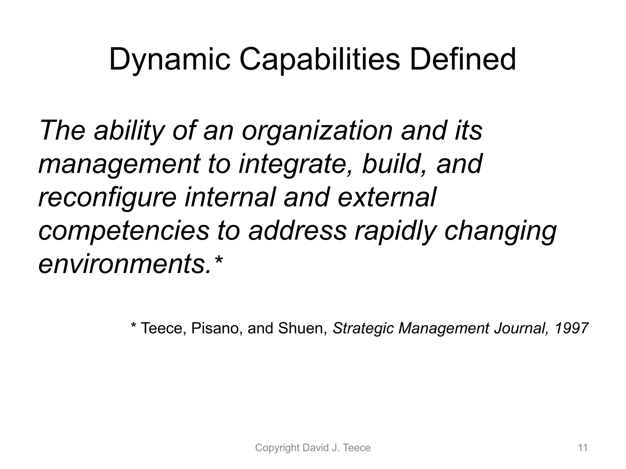 Dynamic Capabilities Defined
The ability of an organization and its
management to integrate, build, and
reconfigure internal and external
competencies to address rapidly changing
environments.*
* Teece, Pisano, and Shuen, Strategic Management Journal, 1997
Copyright David J. Teece 11
 
