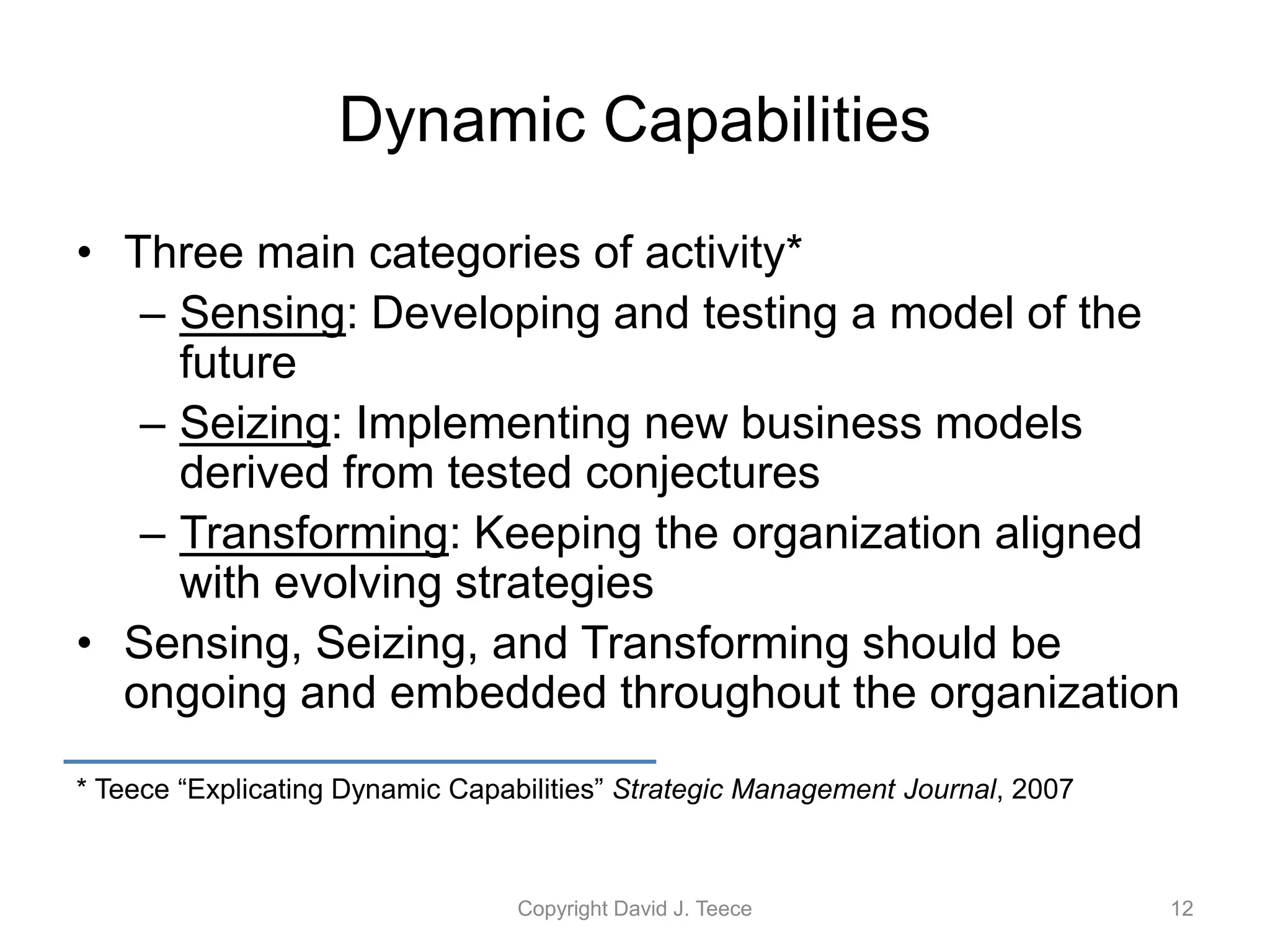 Dynamic Capabilities
• Three main categories of activity*
– Sensing: Developing and testing a model of the
future
– Seizing: Implementing new business models
derived from tested conjectures
– Transforming: Keeping the organization aligned
with evolving strategies
• Sensing, Seizing, and Transforming should be
ongoing and embedded throughout the organization
* Teece “Explicating Dynamic Capabilities” Strategic Management Journal, 2007
Copyright David J. Teece 12
 