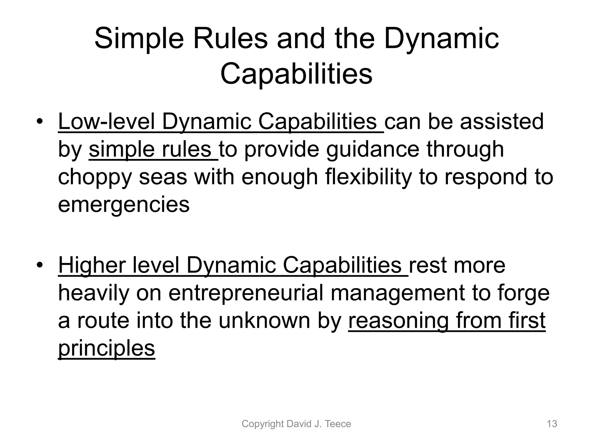 Simple Rules and the Dynamic
Capabilities
• Low-level Dynamic Capabilities can be assisted
by simple rules to provide guidance through
choppy seas with enough flexibility to respond to
emergencies
• Higher level Dynamic Capabilities rest more
heavily on entrepreneurial management to forge
a route into the unknown by reasoning from first
principles
Copyright David J. Teece 13
 