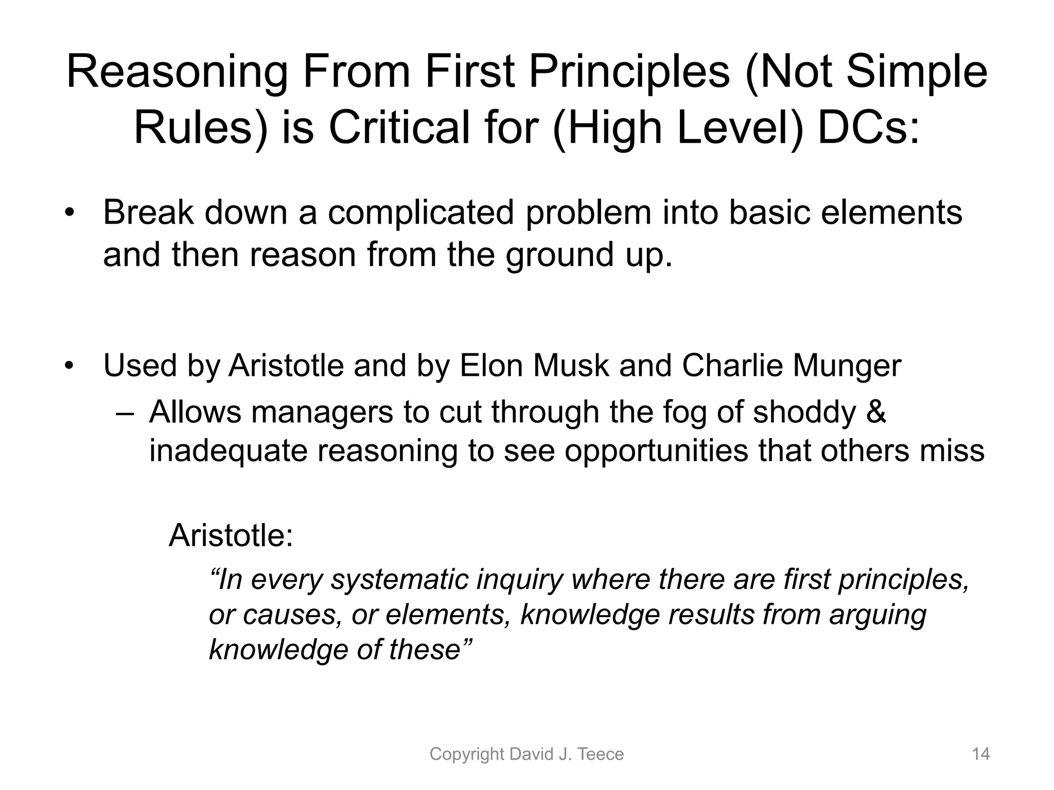 Reasoning From First Principles (Not Simple
Rules) is Critical for (High Level) DCs:
• Break down a complicated problem into basic elements
and then reason from the ground up.
• Used by Aristotle and by Elon Musk and Charlie Munger
– Allows managers to cut through the fog of shoddy &
inadequate reasoning to see opportunities that others miss
Aristotle:
“In every systematic inquiry where there are first principles,
or causes, or elements, knowledge results from arguing
knowledge of these”
Copyright David J. Teece 14
 