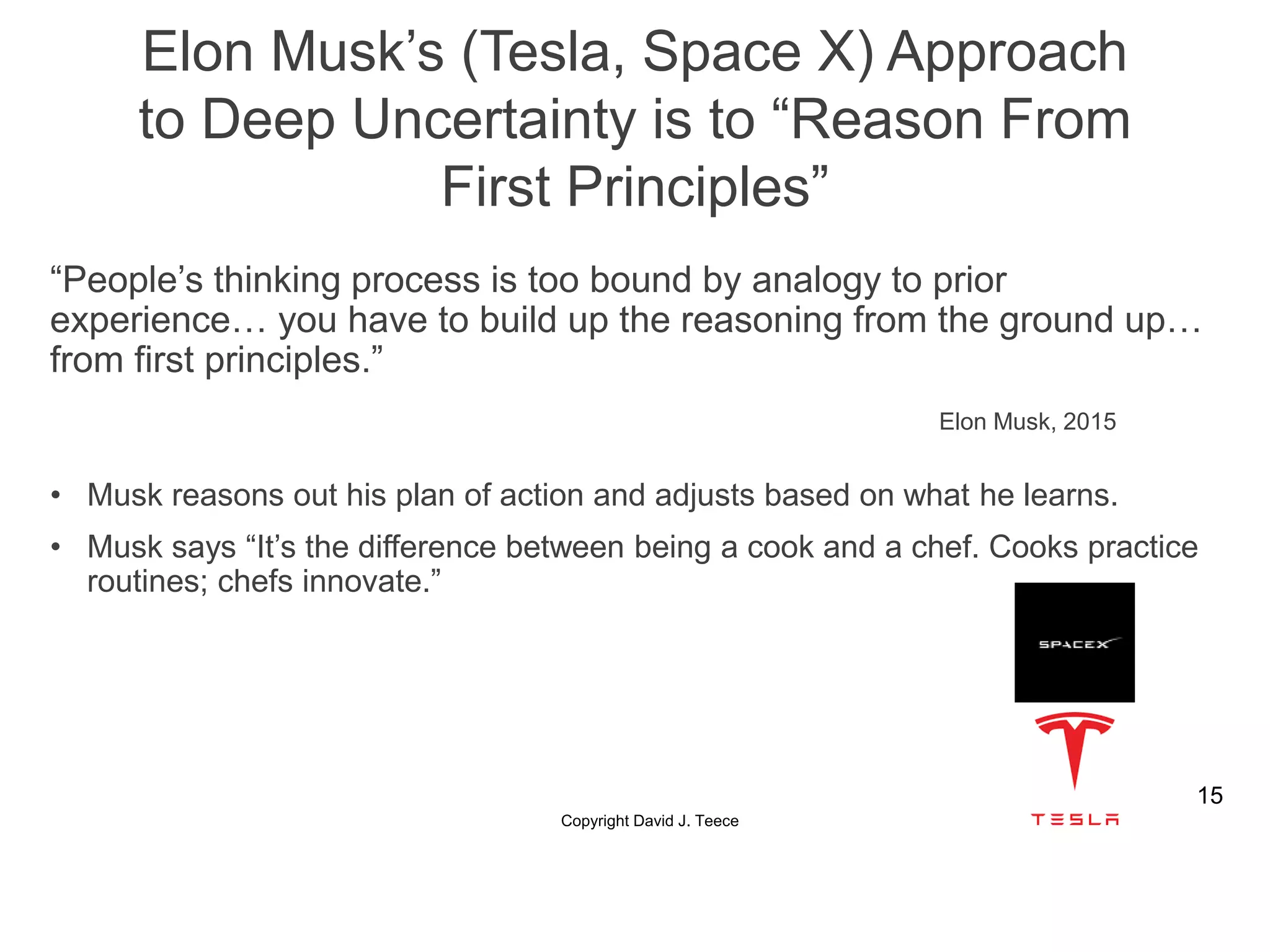 “People’s thinking process is too bound by analogy to prior
experience… you have to build up the reasoning from the ground up…
from first principles.”
Elon Musk, 2015
• Musk reasons out his plan of action and adjusts based on what he learns.
• Musk says “It’s the difference between being a cook and a chef. Cooks practice
routines; chefs innovate.”
Copyright David J. Teece
15
Elon Musk’s (Tesla, Space X) Approach
to Deep Uncertainty is to “Reason From
First Principles”
 