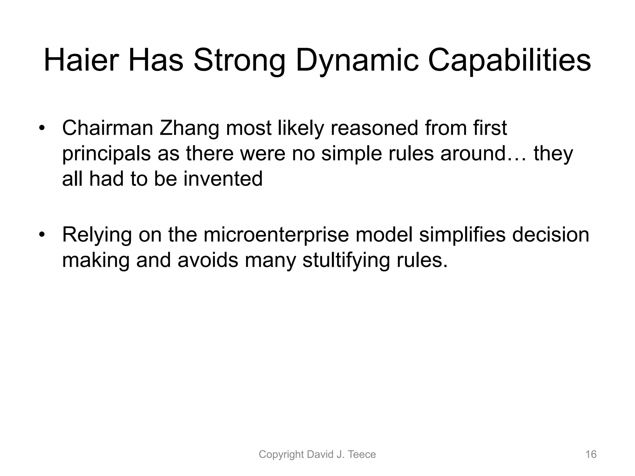 Haier Has Strong Dynamic Capabilities
• Chairman Zhang most likely reasoned from first
principals as there were no simple rules around… they
all had to be invented
• Relying on the microenterprise model simplifies decision
making and avoids many stultifying rules.
Copyright David J. Teece 16
 