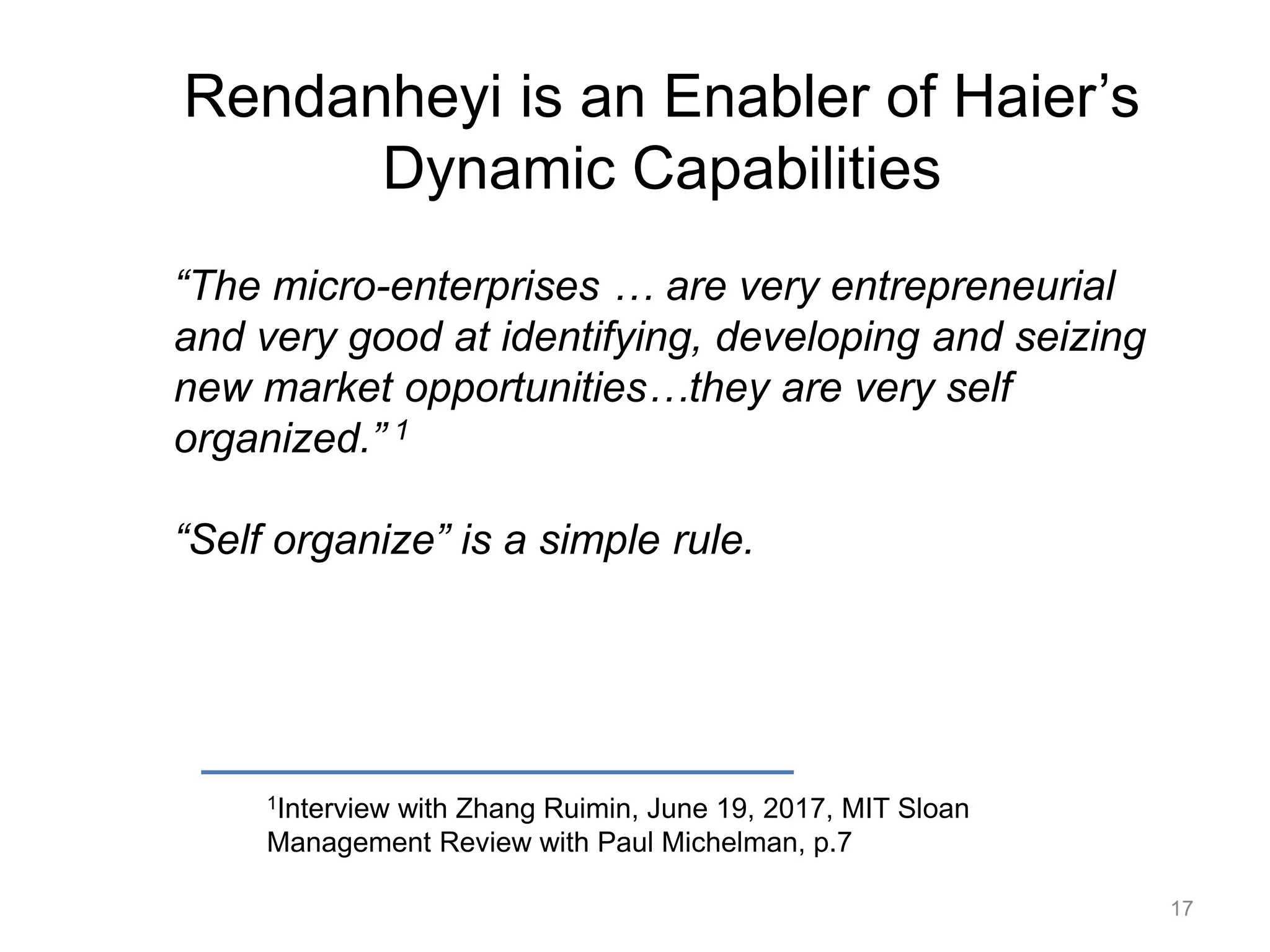 Rendanheyi is an Enabler of Haier’s
Dynamic Capabilities
1Interview with Zhang Ruimin, June 19, 2017, MIT Sloan
Management Review with Paul Michelman, p.7
“The micro-enterprises … are very entrepreneurial
and very good at identifying, developing and seizing
new market opportunities…they are very self
organized.” 1
“Self organize” is a simple rule.
17
 