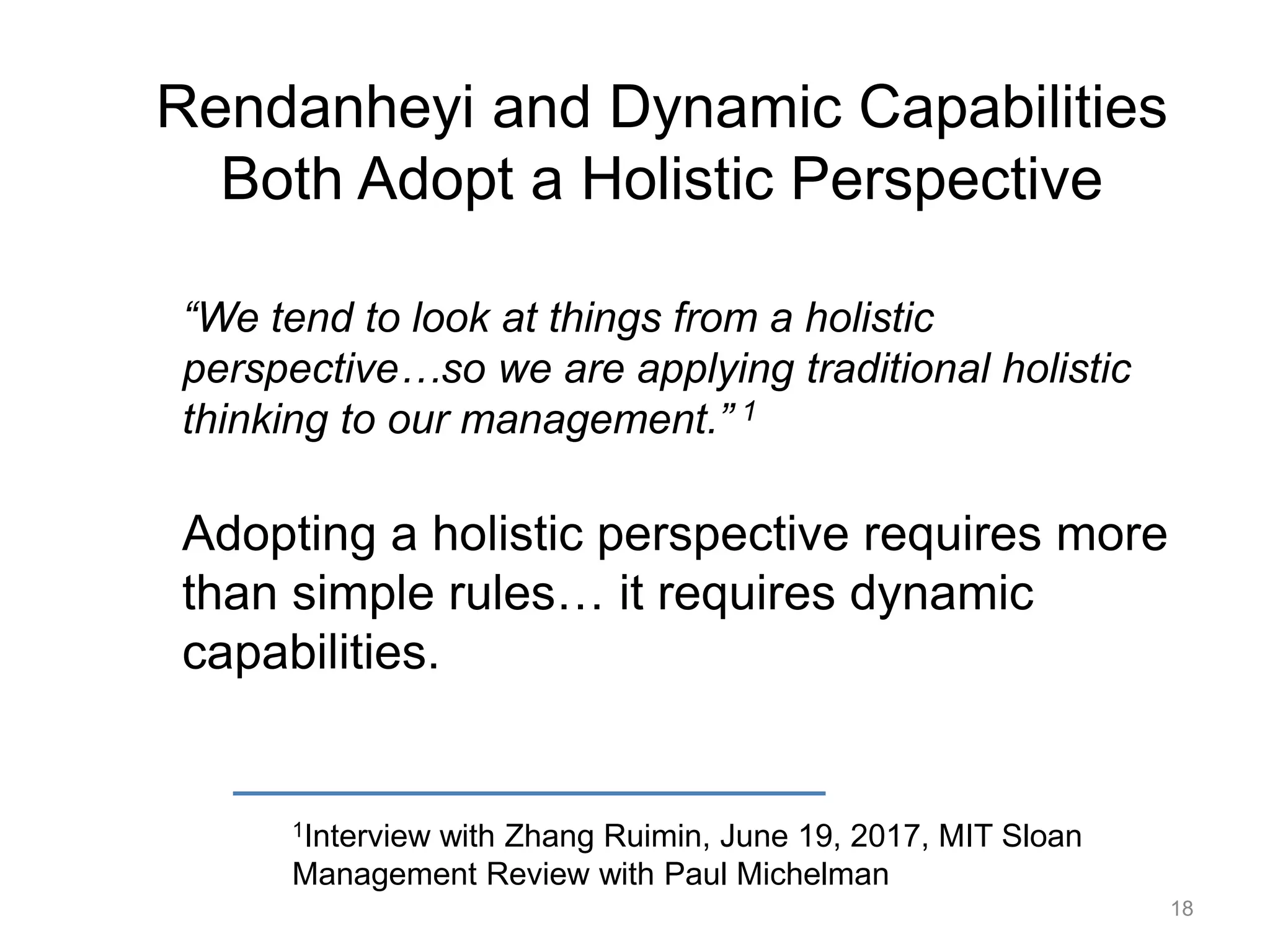 Rendanheyi and Dynamic Capabilities
Both Adopt a Holistic Perspective
1Interview with Zhang Ruimin, June 19, 2017, MIT Sloan
Management Review with Paul Michelman
“We tend to look at things from a holistic
perspective…so we are applying traditional holistic
thinking to our management.” 1
Adopting a holistic perspective requires more
than simple rules… it requires dynamic
capabilities.
18
 