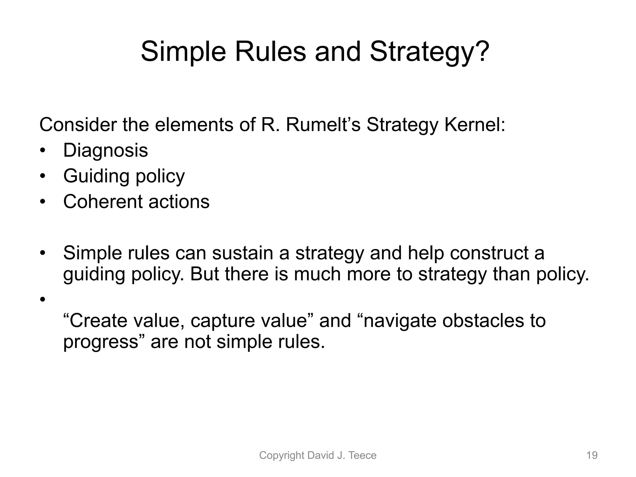 Consider the elements of R. Rumelt’s Strategy Kernel:
• Diagnosis
• Guiding policy
• Coherent actions
• Simple rules can sustain a strategy and help construct a
guiding policy. But there is much more to strategy than policy.
•
“Create value, capture value” and “navigate obstacles to
progress” are not simple rules.
Copyright David J. Teece 19
Simple Rules and Strategy?
 