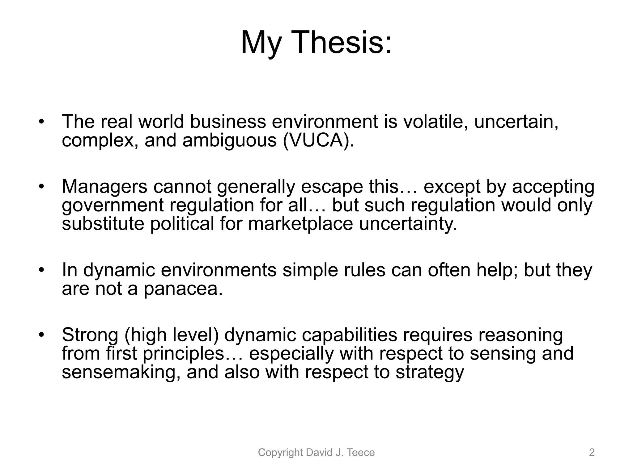 My Thesis:
• The real world business environment is volatile, uncertain,
complex, and ambiguous (VUCA).
• Managers cannot generally escape this… except by accepting
government regulation for all… but such regulation would only
substitute political for marketplace uncertainty.
• In dynamic environments simple rules can often help; but they
are not a panacea.
• Strong (high level) dynamic capabilities requires reasoning
from first principles… especially with respect to sensing and
sensemaking, and also with respect to strategy
Copyright David J. Teece 2
 