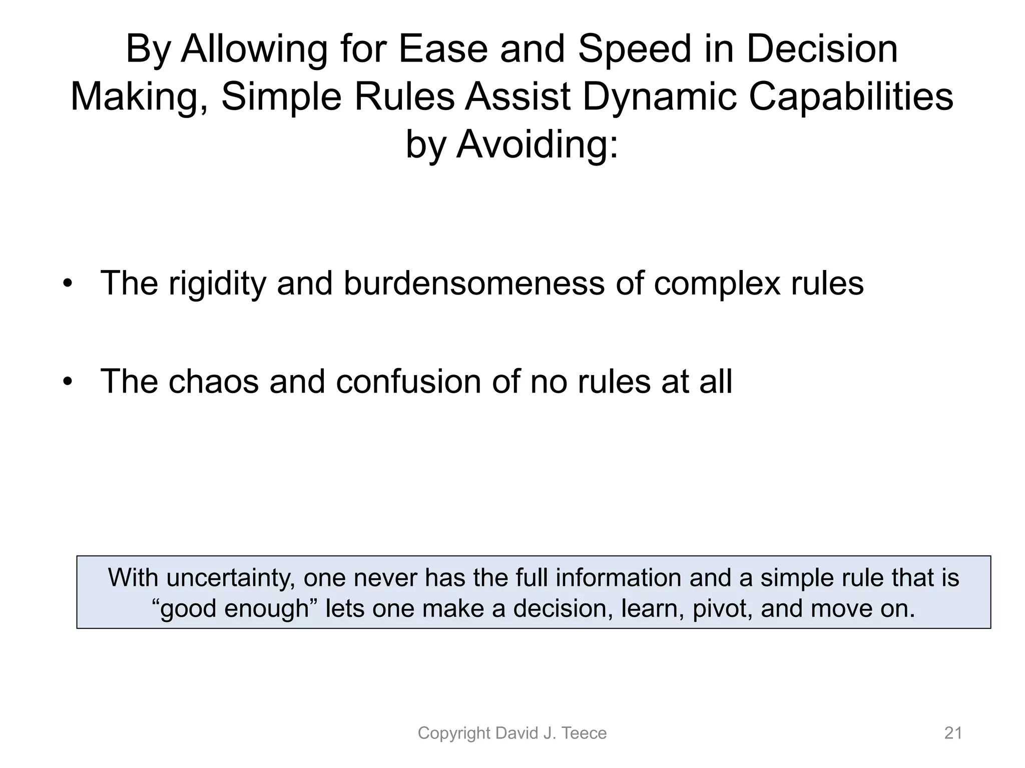 By Allowing for Ease and Speed in Decision
Making, Simple Rules Assist Dynamic Capabilities
by Avoiding:
• The rigidity and burdensomeness of complex rules
• The chaos and confusion of no rules at all
Copyright David J. Teece 21
With uncertainty, one never has the full information and a simple rule that is
“good enough” lets one make a decision, learn, pivot, and move on.
 