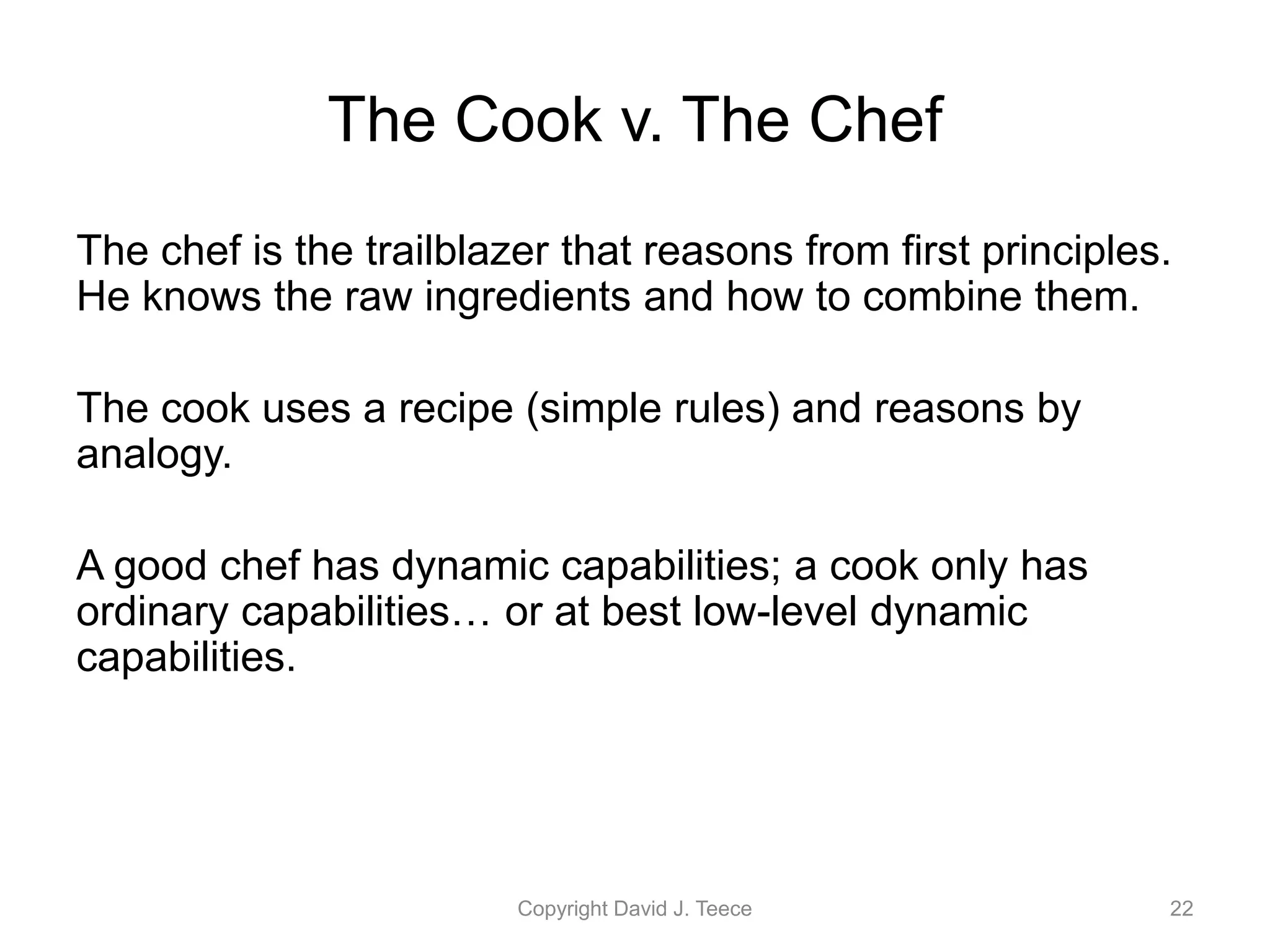 The Cook v. The Chef
The chef is the trailblazer that reasons from first principles.
He knows the raw ingredients and how to combine them.
The cook uses a recipe (simple rules) and reasons by
analogy.
A good chef has dynamic capabilities; a cook only has
ordinary capabilities… or at best low-level dynamic
capabilities.
Copyright David J. Teece 22
 