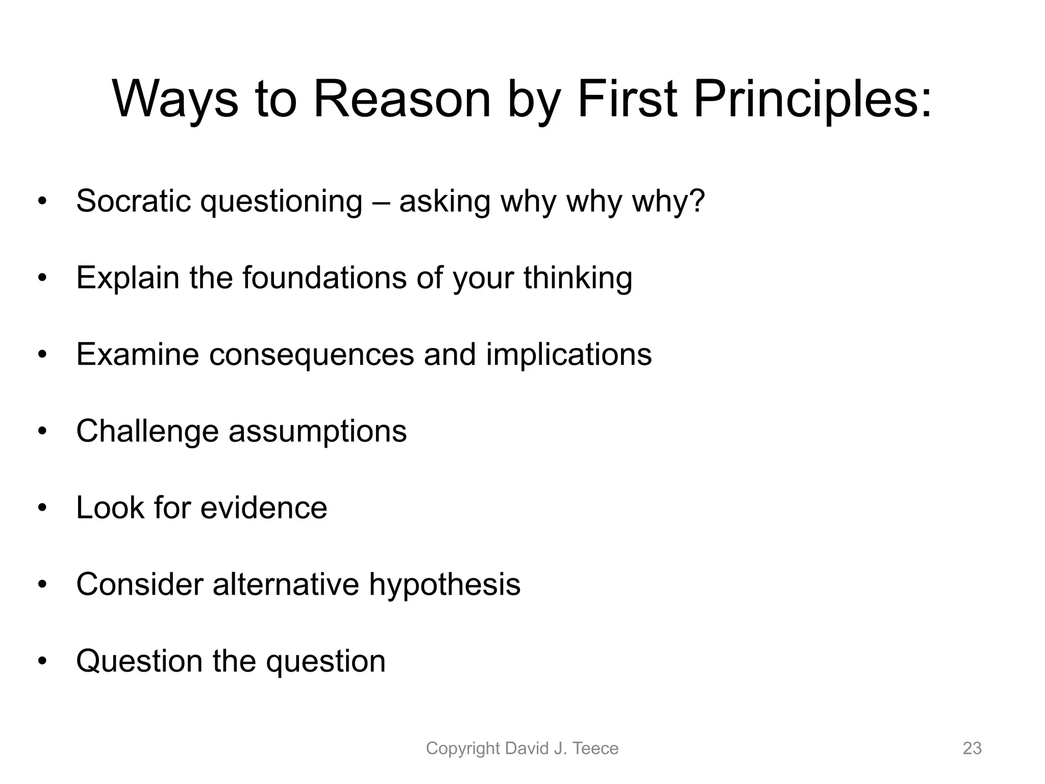 Ways to Reason by First Principles:
• Socratic questioning – asking why why why?
• Explain the foundations of your thinking
• Examine consequences and implications
• Challenge assumptions
• Look for evidence
• Consider alternative hypothesis
• Question the question
Copyright David J. Teece 23
 
