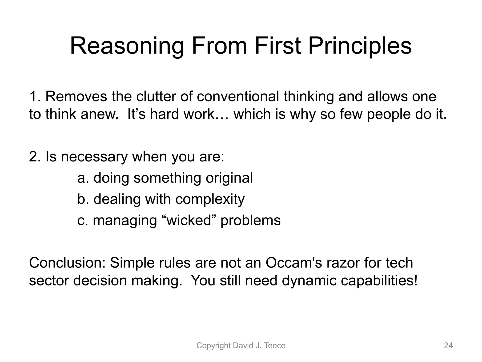 Reasoning From First Principles
1. Removes the clutter of conventional thinking and allows one
to think anew. It’s hard work… which is why so few people do it.
2. Is necessary when you are:
a. doing something original
b. dealing with complexity
c. managing “wicked” problems
Conclusion: Simple rules are not an Occam's razor for tech
sector decision making. You still need dynamic capabilities!
Copyright David J. Teece 24
 