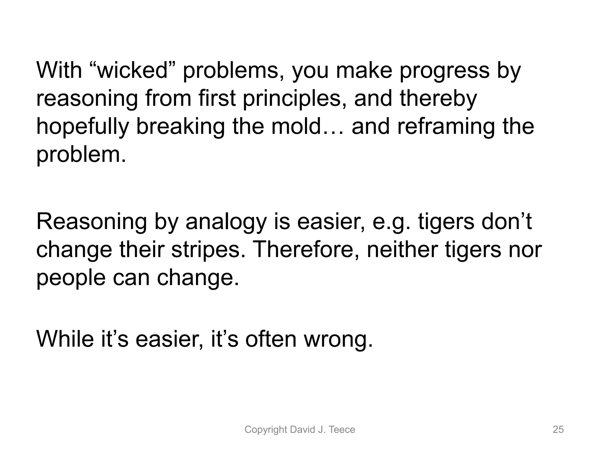 With “wicked” problems, you make progress by
reasoning from first principles, and thereby
hopefully breaking the mold… and reframing the
problem.
Reasoning by analogy is easier, e.g. tigers don’t
change their stripes. Therefore, neither tigers nor
people can change.
While it’s easier, it’s often wrong.
Copyright David J. Teece 25
 