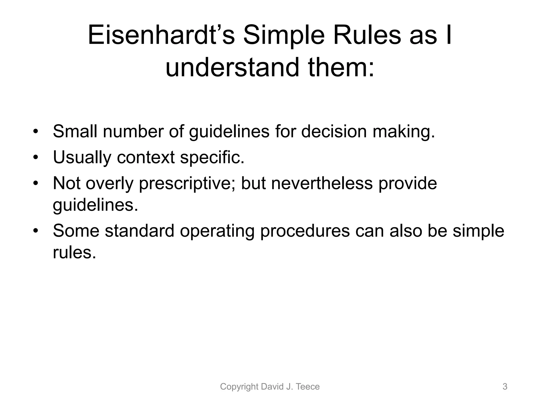 Eisenhardt’s Simple Rules as I
understand them:
• Small number of guidelines for decision making.
• Usually context specific.
• Not overly prescriptive; but nevertheless provide
guidelines.
• Some standard operating procedures can also be simple
rules.
Copyright David J. Teece 3
 
