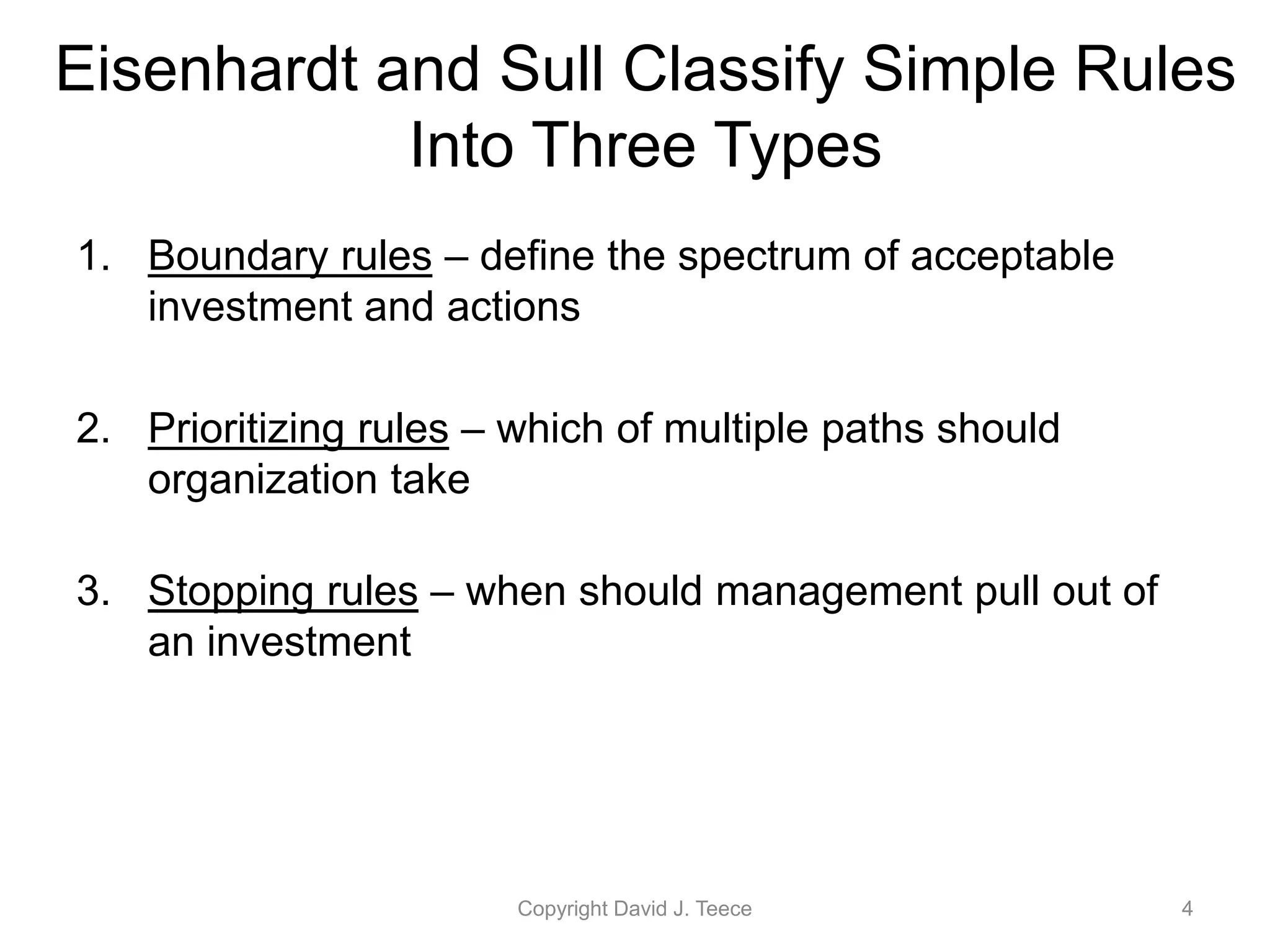Eisenhardt and Sull Classify Simple Rules
Into Three Types
1. Boundary rules – define the spectrum of acceptable
investment and actions
2. Prioritizing rules – which of multiple paths should
organization take
3. Stopping rules – when should management pull out of
an investment
Copyright David J. Teece 4
 